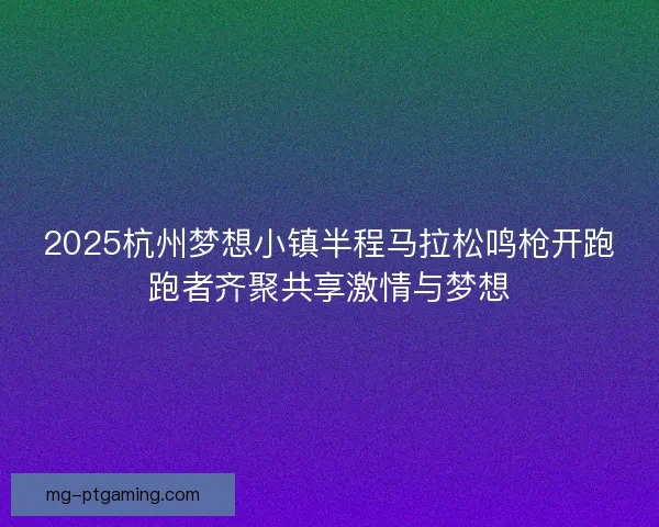 2025杭州梦想小镇半程马拉松鸣枪开跑跑者齐聚共享激情与梦想