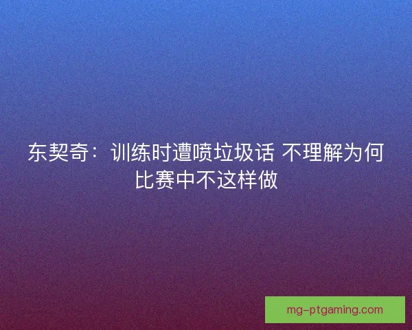 东契奇：训练时遭喷垃圾话 不理解为何比赛中不这样做